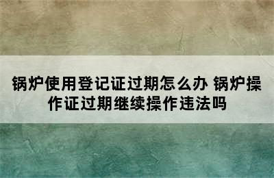 锅炉使用登记证过期怎么办 锅炉操作证过期继续操作违法吗